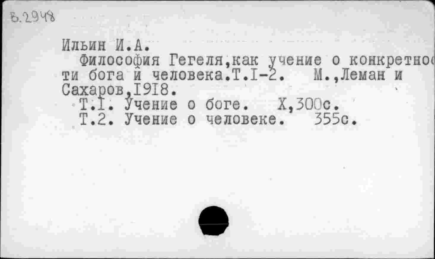 ﻿Ильин И.А.
Философия Гегеля,как учение о конкретное ти бога и человека.Т.1-2.	М.,Леман и
Сахаров,1918.
Т.1. Учение о боге. Х,ЗООс.
Т.2. Учение о человеке. 355с.